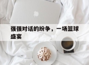 安博体育直播-强强对话的纷争，一场篮球盛宴的简单介绍