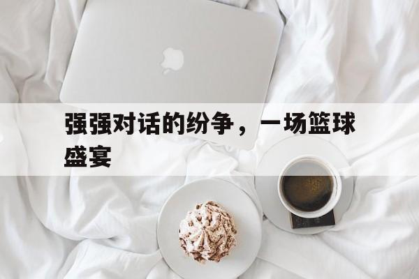 强强对话的纷争，一场篮球盛宴的简单介绍